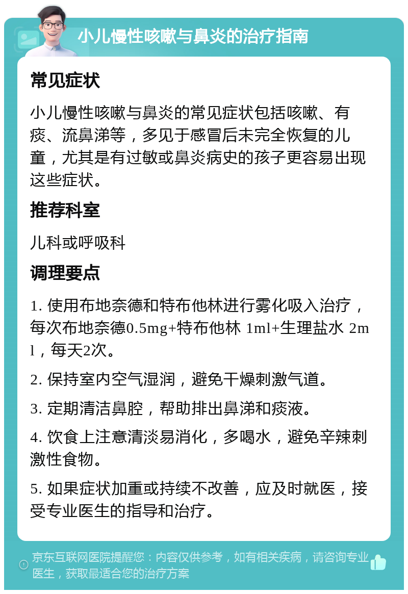 小儿慢性咳嗽与鼻炎的治疗指南 常见症状 小儿慢性咳嗽与鼻炎的常见症状包括咳嗽、有痰、流鼻涕等，多见于感冒后未完全恢复的儿童，尤其是有过敏或鼻炎病史的孩子更容易出现这些症状。 推荐科室 儿科或呼吸科 调理要点 1. 使用布地奈德和特布他林进行雾化吸入治疗，每次布地奈德0.5mg+特布他林 1ml+生理盐水 2ml，每天2次。 2. 保持室内空气湿润，避免干燥刺激气道。 3. 定期清洁鼻腔，帮助排出鼻涕和痰液。 4. 饮食上注意清淡易消化，多喝水，避免辛辣刺激性食物。 5. 如果症状加重或持续不改善，应及时就医，接受专业医生的指导和治疗。