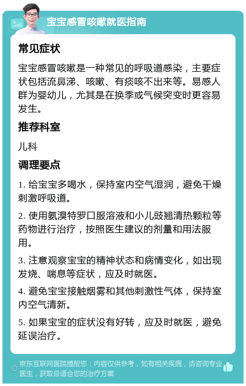 宝宝感冒咳嗽就医指南 常见症状 宝宝感冒咳嗽是一种常见的呼吸道感染，主要症状包括流鼻涕、咳嗽、有痰咳不出来等。易感人群为婴幼儿，尤其是在换季或气候突变时更容易发生。 推荐科室 儿科 调理要点 1. 给宝宝多喝水，保持室内空气湿润，避免干燥刺激呼吸道。 2. 使用氨溴特罗口服溶液和小儿豉翘清热颗粒等药物进行治疗，按照医生建议的剂量和用法服用。 3. 注意观察宝宝的精神状态和病情变化，如出现发烧、喘息等症状，应及时就医。 4. 避免宝宝接触烟雾和其他刺激性气体，保持室内空气清新。 5. 如果宝宝的症状没有好转，应及时就医，避免延误治疗。