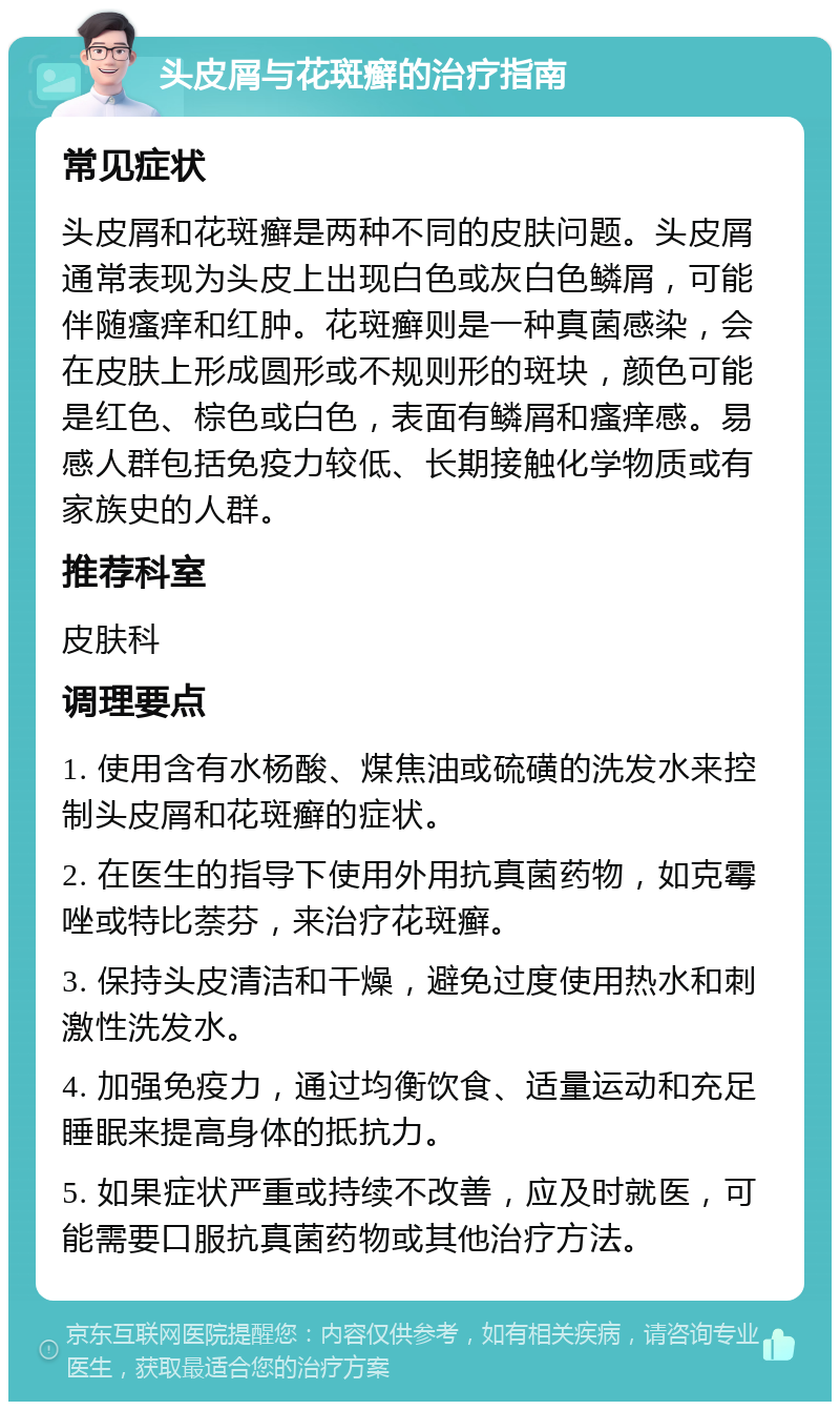 头皮屑与花斑癣的治疗指南 常见症状 头皮屑和花斑癣是两种不同的皮肤问题。头皮屑通常表现为头皮上出现白色或灰白色鳞屑，可能伴随瘙痒和红肿。花斑癣则是一种真菌感染，会在皮肤上形成圆形或不规则形的斑块，颜色可能是红色、棕色或白色，表面有鳞屑和瘙痒感。易感人群包括免疫力较低、长期接触化学物质或有家族史的人群。 推荐科室 皮肤科 调理要点 1. 使用含有水杨酸、煤焦油或硫磺的洗发水来控制头皮屑和花斑癣的症状。 2. 在医生的指导下使用外用抗真菌药物，如克霉唑或特比萘芬，来治疗花斑癣。 3. 保持头皮清洁和干燥，避免过度使用热水和刺激性洗发水。 4. 加强免疫力，通过均衡饮食、适量运动和充足睡眠来提高身体的抵抗力。 5. 如果症状严重或持续不改善，应及时就医，可能需要口服抗真菌药物或其他治疗方法。