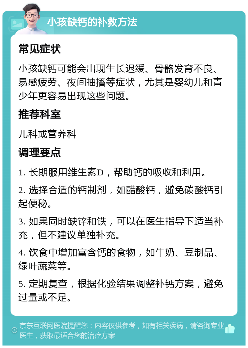 小孩缺钙的补救方法 常见症状 小孩缺钙可能会出现生长迟缓、骨骼发育不良、易感疲劳、夜间抽搐等症状，尤其是婴幼儿和青少年更容易出现这些问题。 推荐科室 儿科或营养科 调理要点 1. 长期服用维生素D，帮助钙的吸收和利用。 2. 选择合适的钙制剂，如醋酸钙，避免碳酸钙引起便秘。 3. 如果同时缺锌和铁，可以在医生指导下适当补充，但不建议单独补充。 4. 饮食中增加富含钙的食物，如牛奶、豆制品、绿叶蔬菜等。 5. 定期复查，根据化验结果调整补钙方案，避免过量或不足。