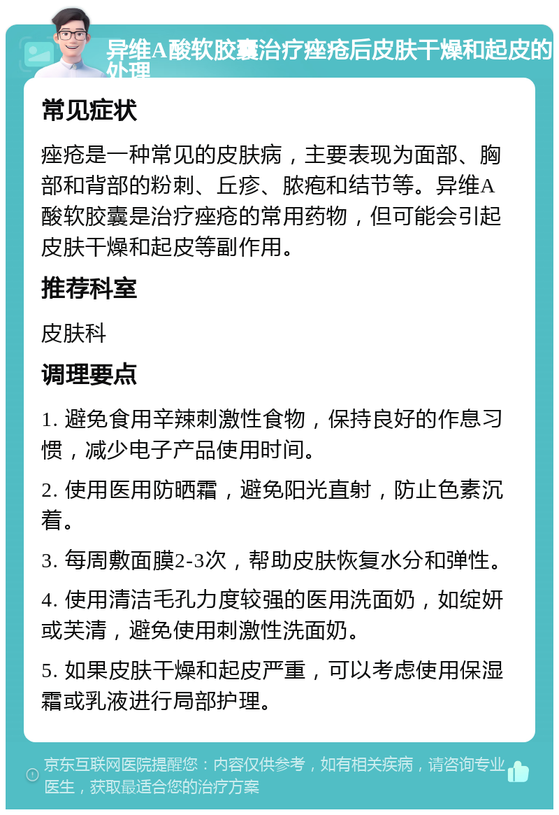 异维A酸软胶囊治疗痤疮后皮肤干燥和起皮的处理 常见症状 痤疮是一种常见的皮肤病，主要表现为面部、胸部和背部的粉刺、丘疹、脓疱和结节等。异维A酸软胶囊是治疗痤疮的常用药物，但可能会引起皮肤干燥和起皮等副作用。 推荐科室 皮肤科 调理要点 1. 避免食用辛辣刺激性食物，保持良好的作息习惯，减少电子产品使用时间。 2. 使用医用防晒霜，避免阳光直射，防止色素沉着。 3. 每周敷面膜2-3次，帮助皮肤恢复水分和弹性。 4. 使用清洁毛孔力度较强的医用洗面奶，如绽妍或芙清，避免使用刺激性洗面奶。 5. 如果皮肤干燥和起皮严重，可以考虑使用保湿霜或乳液进行局部护理。