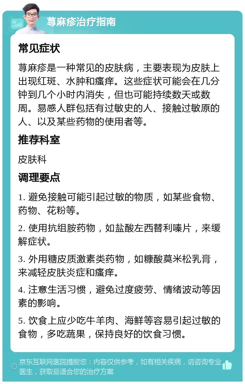 荨麻疹治疗指南 常见症状 荨麻疹是一种常见的皮肤病，主要表现为皮肤上出现红斑、水肿和瘙痒。这些症状可能会在几分钟到几个小时内消失，但也可能持续数天或数周。易感人群包括有过敏史的人、接触过敏原的人、以及某些药物的使用者等。 推荐科室 皮肤科 调理要点 1. 避免接触可能引起过敏的物质，如某些食物、药物、花粉等。 2. 使用抗组胺药物，如盐酸左西替利嗪片，来缓解症状。 3. 外用糖皮质激素类药物，如糠酸莫米松乳膏，来减轻皮肤炎症和瘙痒。 4. 注意生活习惯，避免过度疲劳、情绪波动等因素的影响。 5. 饮食上应少吃牛羊肉、海鲜等容易引起过敏的食物，多吃蔬果，保持良好的饮食习惯。