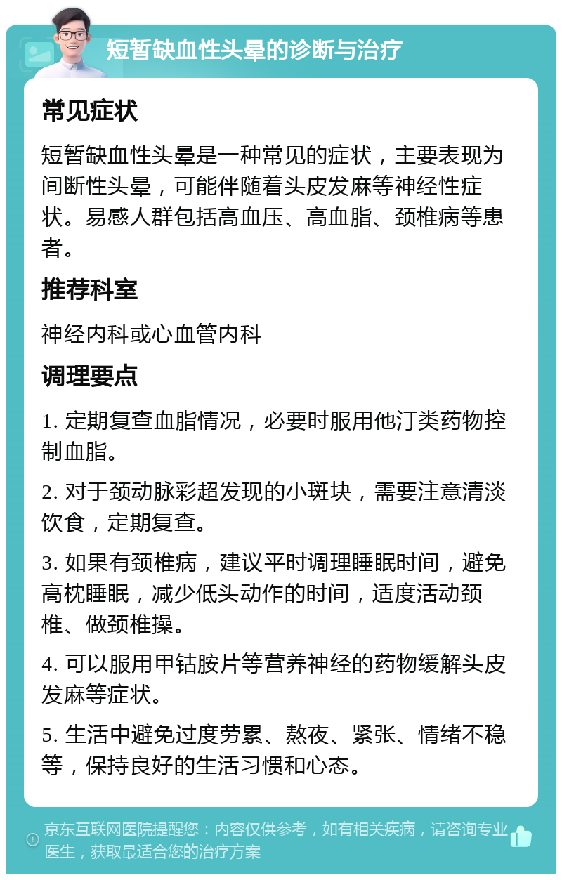 短暂缺血性头晕的诊断与治疗 常见症状 短暂缺血性头晕是一种常见的症状，主要表现为间断性头晕，可能伴随着头皮发麻等神经性症状。易感人群包括高血压、高血脂、颈椎病等患者。 推荐科室 神经内科或心血管内科 调理要点 1. 定期复查血脂情况，必要时服用他汀类药物控制血脂。 2. 对于颈动脉彩超发现的小斑块，需要注意清淡饮食，定期复查。 3. 如果有颈椎病，建议平时调理睡眠时间，避免高枕睡眠，减少低头动作的时间，适度活动颈椎、做颈椎操。 4. 可以服用甲钴胺片等营养神经的药物缓解头皮发麻等症状。 5. 生活中避免过度劳累、熬夜、紧张、情绪不稳等，保持良好的生活习惯和心态。