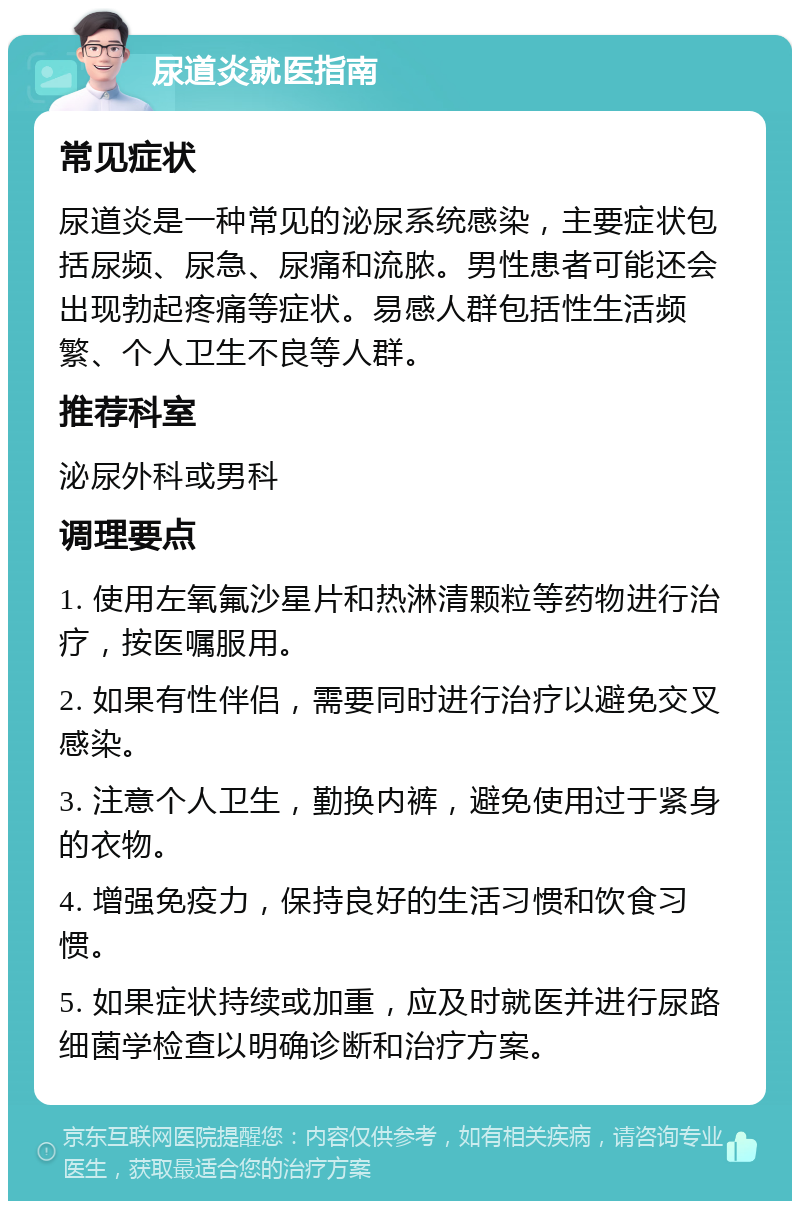 尿道炎就医指南 常见症状 尿道炎是一种常见的泌尿系统感染，主要症状包括尿频、尿急、尿痛和流脓。男性患者可能还会出现勃起疼痛等症状。易感人群包括性生活频繁、个人卫生不良等人群。 推荐科室 泌尿外科或男科 调理要点 1. 使用左氧氟沙星片和热淋清颗粒等药物进行治疗，按医嘱服用。 2. 如果有性伴侣，需要同时进行治疗以避免交叉感染。 3. 注意个人卫生，勤换内裤，避免使用过于紧身的衣物。 4. 增强免疫力，保持良好的生活习惯和饮食习惯。 5. 如果症状持续或加重，应及时就医并进行尿路细菌学检查以明确诊断和治疗方案。