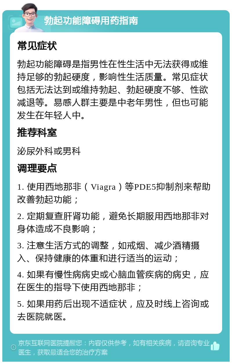 勃起功能障碍用药指南 常见症状 勃起功能障碍是指男性在性生活中无法获得或维持足够的勃起硬度，影响性生活质量。常见症状包括无法达到或维持勃起、勃起硬度不够、性欲减退等。易感人群主要是中老年男性，但也可能发生在年轻人中。 推荐科室 泌尿外科或男科 调理要点 1. 使用西地那非（Viagra）等PDE5抑制剂来帮助改善勃起功能； 2. 定期复查肝肾功能，避免长期服用西地那非对身体造成不良影响； 3. 注意生活方式的调整，如戒烟、减少酒精摄入、保持健康的体重和进行适当的运动； 4. 如果有慢性病病史或心脑血管疾病的病史，应在医生的指导下使用西地那非； 5. 如果用药后出现不适症状，应及时线上咨询或去医院就医。