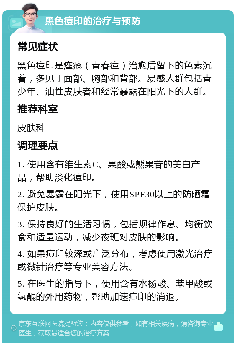 黑色痘印的治疗与预防 常见症状 黑色痘印是痤疮（青春痘）治愈后留下的色素沉着，多见于面部、胸部和背部。易感人群包括青少年、油性皮肤者和经常暴露在阳光下的人群。 推荐科室 皮肤科 调理要点 1. 使用含有维生素C、果酸或熊果苷的美白产品，帮助淡化痘印。 2. 避免暴露在阳光下，使用SPF30以上的防晒霜保护皮肤。 3. 保持良好的生活习惯，包括规律作息、均衡饮食和适量运动，减少夜班对皮肤的影响。 4. 如果痘印较深或广泛分布，考虑使用激光治疗或微针治疗等专业美容方法。 5. 在医生的指导下，使用含有水杨酸、苯甲酸或氢醌的外用药物，帮助加速痘印的消退。