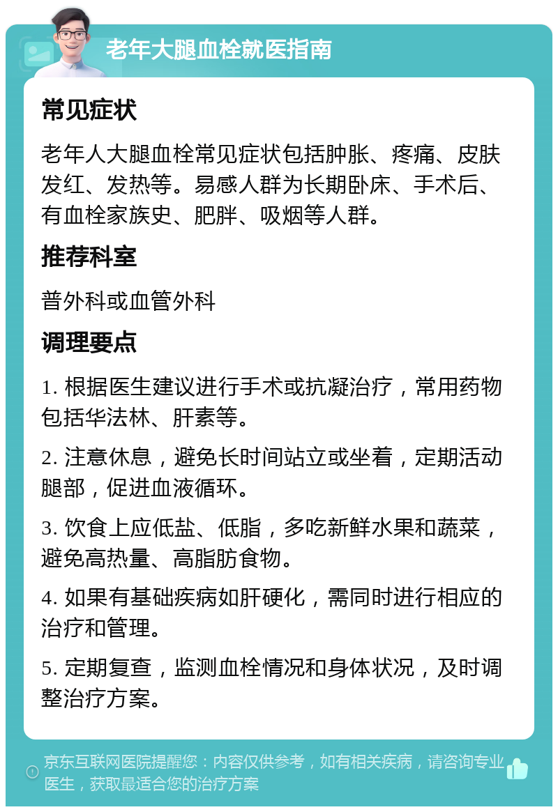 老年大腿血栓就医指南 常见症状 老年人大腿血栓常见症状包括肿胀、疼痛、皮肤发红、发热等。易感人群为长期卧床、手术后、有血栓家族史、肥胖、吸烟等人群。 推荐科室 普外科或血管外科 调理要点 1. 根据医生建议进行手术或抗凝治疗，常用药物包括华法林、肝素等。 2. 注意休息，避免长时间站立或坐着，定期活动腿部，促进血液循环。 3. 饮食上应低盐、低脂，多吃新鲜水果和蔬菜，避免高热量、高脂肪食物。 4. 如果有基础疾病如肝硬化，需同时进行相应的治疗和管理。 5. 定期复查，监测血栓情况和身体状况，及时调整治疗方案。