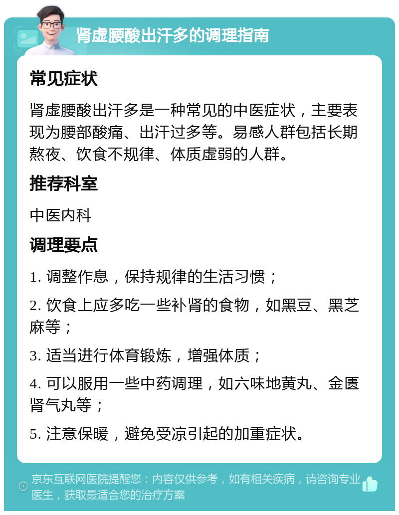 肾虚腰酸出汗多的调理指南 常见症状 肾虚腰酸出汗多是一种常见的中医症状，主要表现为腰部酸痛、出汗过多等。易感人群包括长期熬夜、饮食不规律、体质虚弱的人群。 推荐科室 中医内科 调理要点 1. 调整作息，保持规律的生活习惯； 2. 饮食上应多吃一些补肾的食物，如黑豆、黑芝麻等； 3. 适当进行体育锻炼，增强体质； 4. 可以服用一些中药调理，如六味地黄丸、金匮肾气丸等； 5. 注意保暖，避免受凉引起的加重症状。