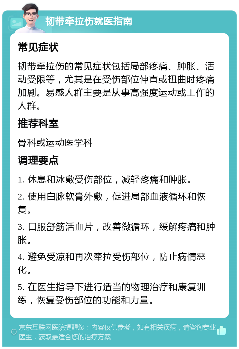 韧带牵拉伤就医指南 常见症状 韧带牵拉伤的常见症状包括局部疼痛、肿胀、活动受限等，尤其是在受伤部位伸直或扭曲时疼痛加剧。易感人群主要是从事高强度运动或工作的人群。 推荐科室 骨科或运动医学科 调理要点 1. 休息和冰敷受伤部位，减轻疼痛和肿胀。 2. 使用白脉软膏外敷，促进局部血液循环和恢复。 3. 口服舒筋活血片，改善微循环，缓解疼痛和肿胀。 4. 避免受凉和再次牵拉受伤部位，防止病情恶化。 5. 在医生指导下进行适当的物理治疗和康复训练，恢复受伤部位的功能和力量。