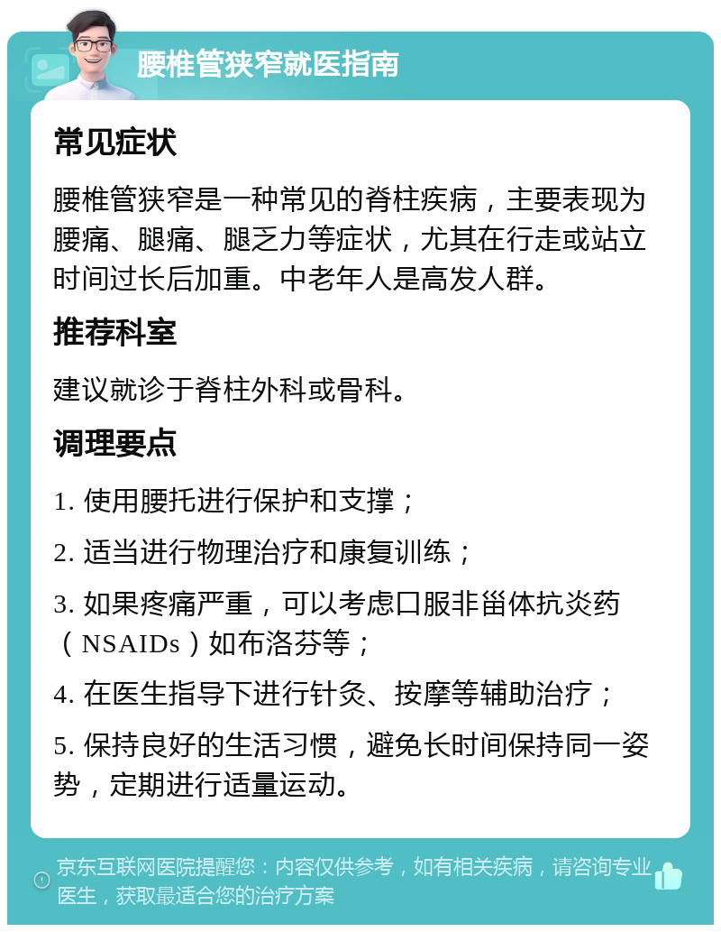 腰椎管狭窄就医指南 常见症状 腰椎管狭窄是一种常见的脊柱疾病，主要表现为腰痛、腿痛、腿乏力等症状，尤其在行走或站立时间过长后加重。中老年人是高发人群。 推荐科室 建议就诊于脊柱外科或骨科。 调理要点 1. 使用腰托进行保护和支撑； 2. 适当进行物理治疗和康复训练； 3. 如果疼痛严重，可以考虑口服非甾体抗炎药（NSAIDs）如布洛芬等； 4. 在医生指导下进行针灸、按摩等辅助治疗； 5. 保持良好的生活习惯，避免长时间保持同一姿势，定期进行适量运动。