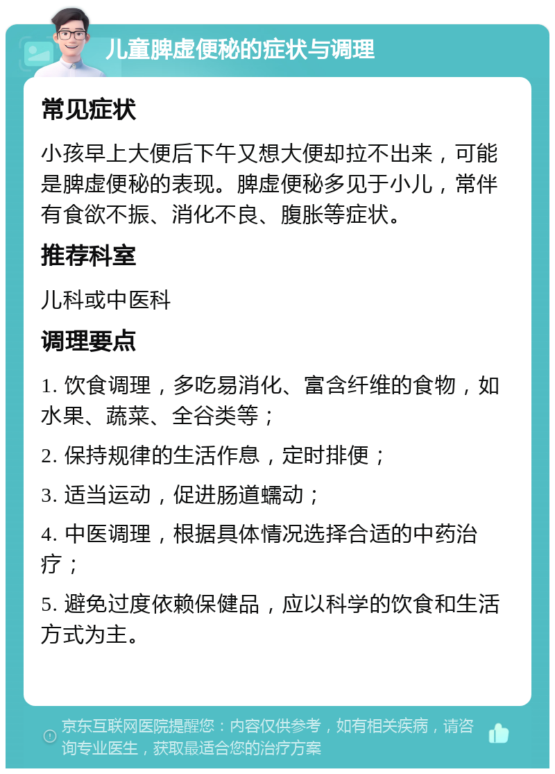 儿童脾虚便秘的症状与调理 常见症状 小孩早上大便后下午又想大便却拉不出来，可能是脾虚便秘的表现。脾虚便秘多见于小儿，常伴有食欲不振、消化不良、腹胀等症状。 推荐科室 儿科或中医科 调理要点 1. 饮食调理，多吃易消化、富含纤维的食物，如水果、蔬菜、全谷类等； 2. 保持规律的生活作息，定时排便； 3. 适当运动，促进肠道蠕动； 4. 中医调理，根据具体情况选择合适的中药治疗； 5. 避免过度依赖保健品，应以科学的饮食和生活方式为主。