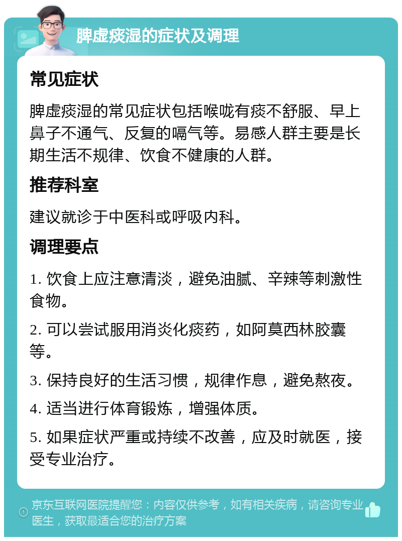 脾虚痰湿的症状及调理 常见症状 脾虚痰湿的常见症状包括喉咙有痰不舒服、早上鼻子不通气、反复的嗝气等。易感人群主要是长期生活不规律、饮食不健康的人群。 推荐科室 建议就诊于中医科或呼吸内科。 调理要点 1. 饮食上应注意清淡，避免油腻、辛辣等刺激性食物。 2. 可以尝试服用消炎化痰药，如阿莫西林胶囊等。 3. 保持良好的生活习惯，规律作息，避免熬夜。 4. 适当进行体育锻炼，增强体质。 5. 如果症状严重或持续不改善，应及时就医，接受专业治疗。