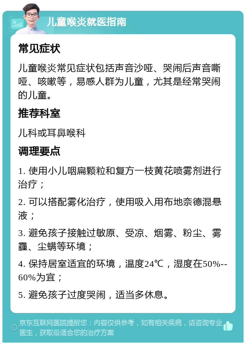 儿童喉炎就医指南 常见症状 儿童喉炎常见症状包括声音沙哑、哭闹后声音嘶哑、咳嗽等，易感人群为儿童，尤其是经常哭闹的儿童。 推荐科室 儿科或耳鼻喉科 调理要点 1. 使用小儿咽扁颗粒和复方一枝黄花喷雾剂进行治疗； 2. 可以搭配雾化治疗，使用吸入用布地奈德混悬液； 3. 避免孩子接触过敏原、受凉、烟雾、粉尘、雾霾、尘螨等环境； 4. 保持居室适宜的环境，温度24℃，湿度在50%--60%为宜； 5. 避免孩子过度哭闹，适当多休息。