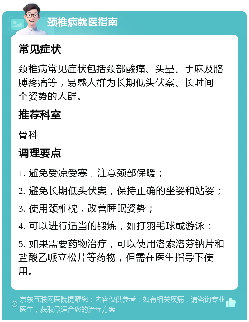 颈椎病就医指南 常见症状 颈椎病常见症状包括颈部酸痛、头晕、手麻及胳膊疼痛等，易感人群为长期低头伏案、长时间一个姿势的人群。 推荐科室 骨科 调理要点 1. 避免受凉受寒，注意颈部保暖； 2. 避免长期低头伏案，保持正确的坐姿和站姿； 3. 使用颈椎枕，改善睡眠姿势； 4. 可以进行适当的锻炼，如打羽毛球或游泳； 5. 如果需要药物治疗，可以使用洛索洛芬钠片和盐酸乙哌立松片等药物，但需在医生指导下使用。