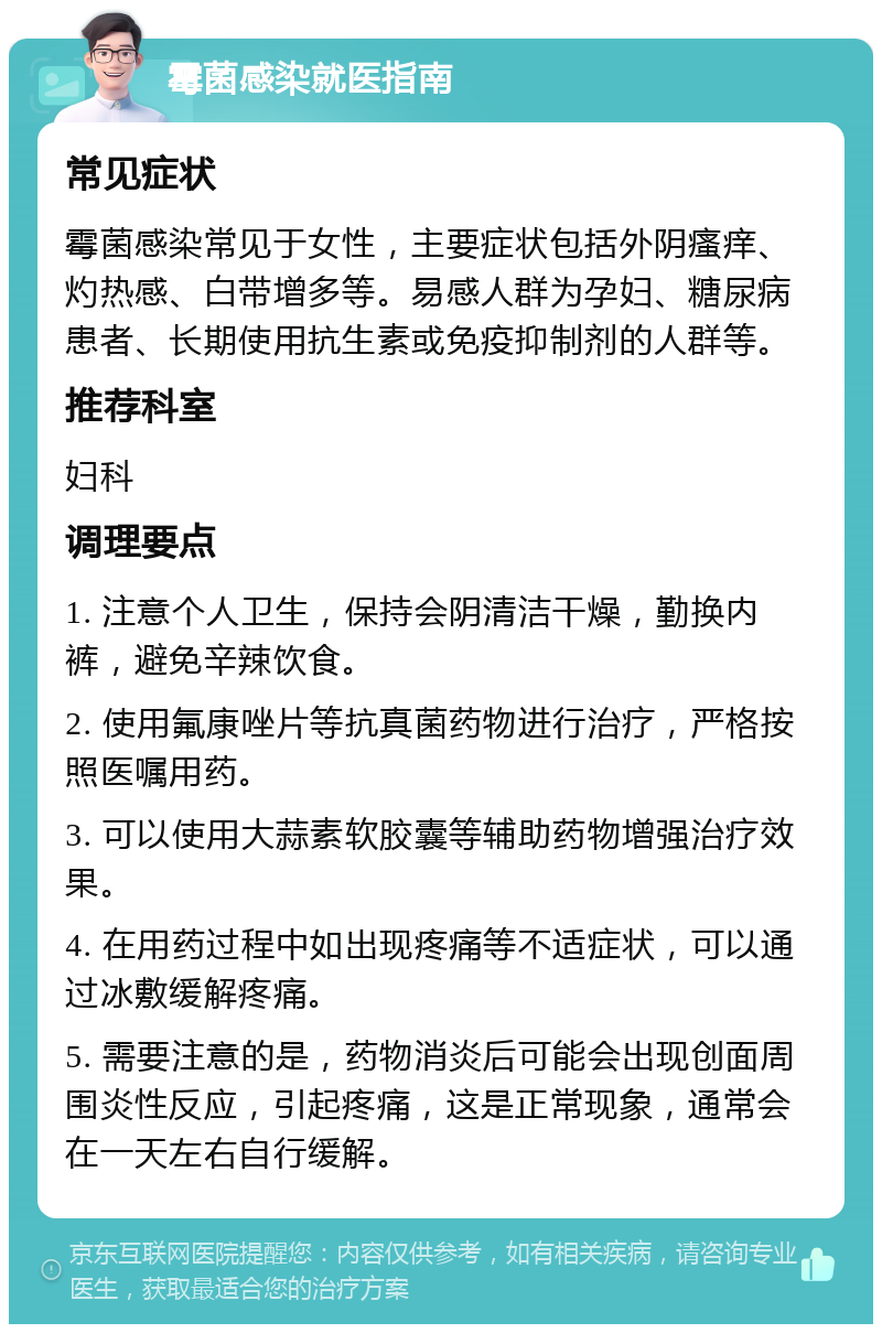 霉菌感染就医指南 常见症状 霉菌感染常见于女性，主要症状包括外阴瘙痒、灼热感、白带增多等。易感人群为孕妇、糖尿病患者、长期使用抗生素或免疫抑制剂的人群等。 推荐科室 妇科 调理要点 1. 注意个人卫生，保持会阴清洁干燥，勤换内裤，避免辛辣饮食。 2. 使用氟康唑片等抗真菌药物进行治疗，严格按照医嘱用药。 3. 可以使用大蒜素软胶囊等辅助药物增强治疗效果。 4. 在用药过程中如出现疼痛等不适症状，可以通过冰敷缓解疼痛。 5. 需要注意的是，药物消炎后可能会出现创面周围炎性反应，引起疼痛，这是正常现象，通常会在一天左右自行缓解。