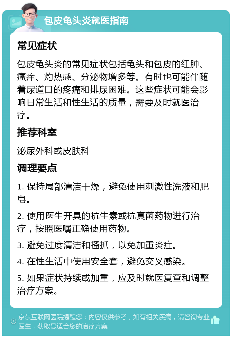 包皮龟头炎就医指南 常见症状 包皮龟头炎的常见症状包括龟头和包皮的红肿、瘙痒、灼热感、分泌物增多等。有时也可能伴随着尿道口的疼痛和排尿困难。这些症状可能会影响日常生活和性生活的质量，需要及时就医治疗。 推荐科室 泌尿外科或皮肤科 调理要点 1. 保持局部清洁干燥，避免使用刺激性洗液和肥皂。 2. 使用医生开具的抗生素或抗真菌药物进行治疗，按照医嘱正确使用药物。 3. 避免过度清洁和搔抓，以免加重炎症。 4. 在性生活中使用安全套，避免交叉感染。 5. 如果症状持续或加重，应及时就医复查和调整治疗方案。