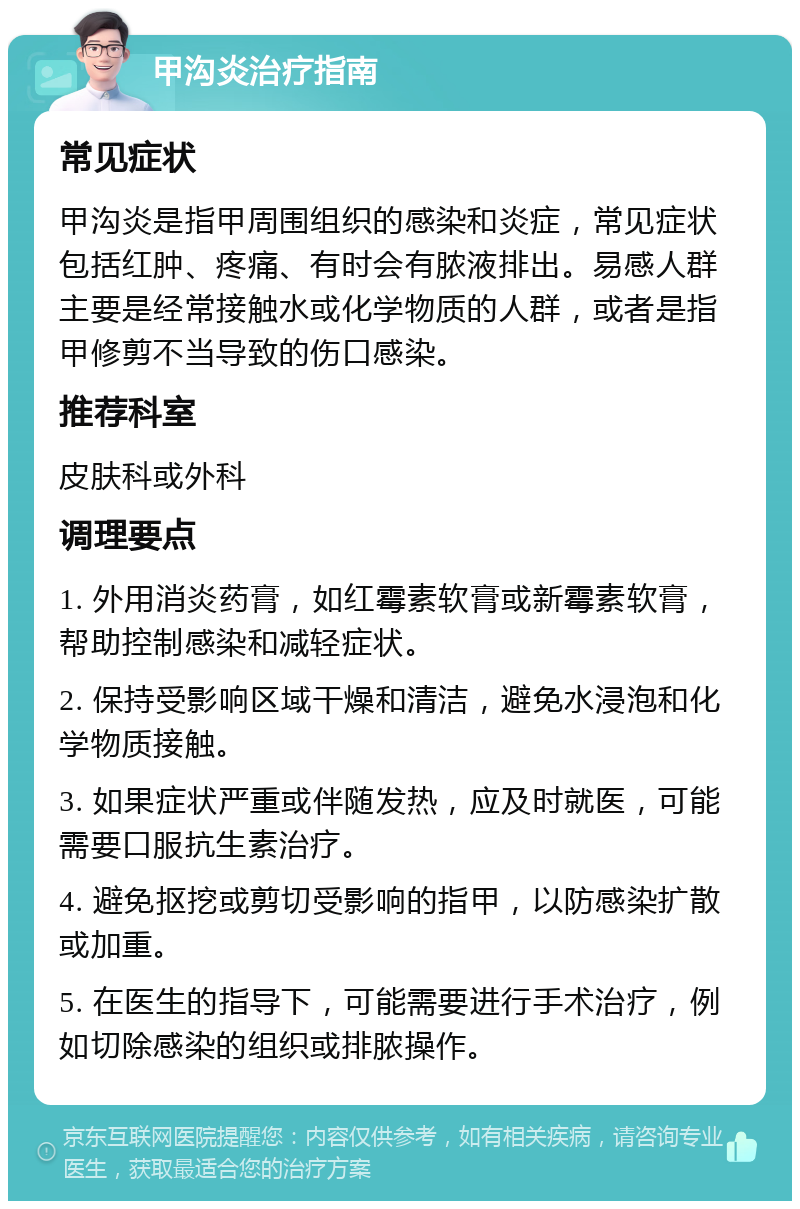 甲沟炎治疗指南 常见症状 甲沟炎是指甲周围组织的感染和炎症，常见症状包括红肿、疼痛、有时会有脓液排出。易感人群主要是经常接触水或化学物质的人群，或者是指甲修剪不当导致的伤口感染。 推荐科室 皮肤科或外科 调理要点 1. 外用消炎药膏，如红霉素软膏或新霉素软膏，帮助控制感染和减轻症状。 2. 保持受影响区域干燥和清洁，避免水浸泡和化学物质接触。 3. 如果症状严重或伴随发热，应及时就医，可能需要口服抗生素治疗。 4. 避免抠挖或剪切受影响的指甲，以防感染扩散或加重。 5. 在医生的指导下，可能需要进行手术治疗，例如切除感染的组织或排脓操作。