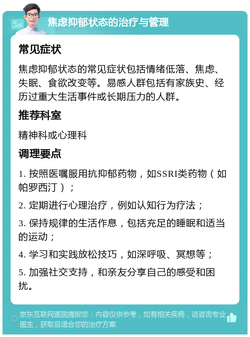 焦虑抑郁状态的治疗与管理 常见症状 焦虑抑郁状态的常见症状包括情绪低落、焦虑、失眠、食欲改变等。易感人群包括有家族史、经历过重大生活事件或长期压力的人群。 推荐科室 精神科或心理科 调理要点 1. 按照医嘱服用抗抑郁药物，如SSRI类药物（如帕罗西汀）； 2. 定期进行心理治疗，例如认知行为疗法； 3. 保持规律的生活作息，包括充足的睡眠和适当的运动； 4. 学习和实践放松技巧，如深呼吸、冥想等； 5. 加强社交支持，和亲友分享自己的感受和困扰。