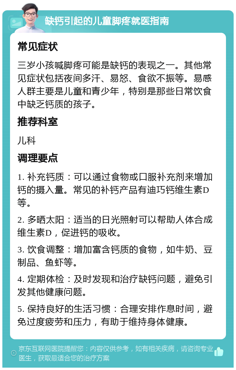 缺钙引起的儿童脚疼就医指南 常见症状 三岁小孩喊脚疼可能是缺钙的表现之一。其他常见症状包括夜间多汗、易怒、食欲不振等。易感人群主要是儿童和青少年，特别是那些日常饮食中缺乏钙质的孩子。 推荐科室 儿科 调理要点 1. 补充钙质：可以通过食物或口服补充剂来增加钙的摄入量。常见的补钙产品有迪巧钙维生素D等。 2. 多晒太阳：适当的日光照射可以帮助人体合成维生素D，促进钙的吸收。 3. 饮食调整：增加富含钙质的食物，如牛奶、豆制品、鱼虾等。 4. 定期体检：及时发现和治疗缺钙问题，避免引发其他健康问题。 5. 保持良好的生活习惯：合理安排作息时间，避免过度疲劳和压力，有助于维持身体健康。