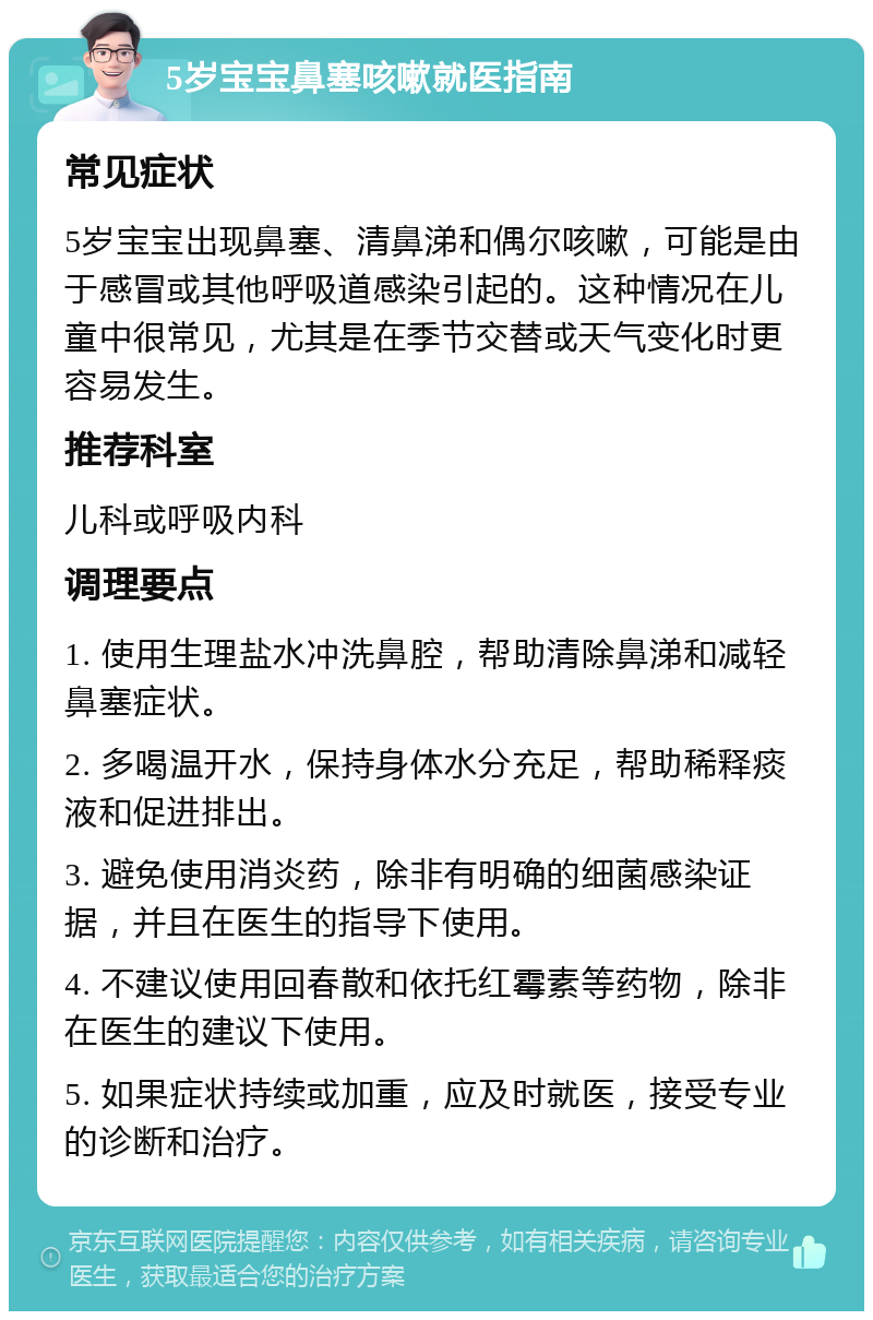 5岁宝宝鼻塞咳嗽就医指南 常见症状 5岁宝宝出现鼻塞、清鼻涕和偶尔咳嗽，可能是由于感冒或其他呼吸道感染引起的。这种情况在儿童中很常见，尤其是在季节交替或天气变化时更容易发生。 推荐科室 儿科或呼吸内科 调理要点 1. 使用生理盐水冲洗鼻腔，帮助清除鼻涕和减轻鼻塞症状。 2. 多喝温开水，保持身体水分充足，帮助稀释痰液和促进排出。 3. 避免使用消炎药，除非有明确的细菌感染证据，并且在医生的指导下使用。 4. 不建议使用回春散和依托红霉素等药物，除非在医生的建议下使用。 5. 如果症状持续或加重，应及时就医，接受专业的诊断和治疗。