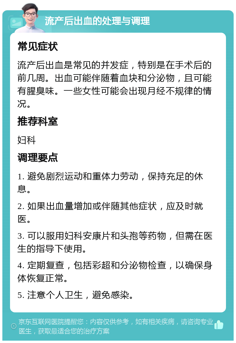 流产后出血的处理与调理 常见症状 流产后出血是常见的并发症，特别是在手术后的前几周。出血可能伴随着血块和分泌物，且可能有腥臭味。一些女性可能会出现月经不规律的情况。 推荐科室 妇科 调理要点 1. 避免剧烈运动和重体力劳动，保持充足的休息。 2. 如果出血量增加或伴随其他症状，应及时就医。 3. 可以服用妇科安康片和头孢等药物，但需在医生的指导下使用。 4. 定期复查，包括彩超和分泌物检查，以确保身体恢复正常。 5. 注意个人卫生，避免感染。