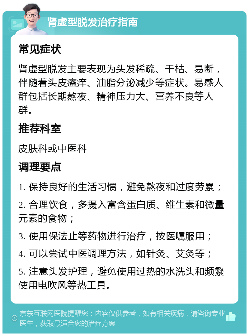 肾虚型脱发治疗指南 常见症状 肾虚型脱发主要表现为头发稀疏、干枯、易断，伴随着头皮瘙痒、油脂分泌减少等症状。易感人群包括长期熬夜、精神压力大、营养不良等人群。 推荐科室 皮肤科或中医科 调理要点 1. 保持良好的生活习惯，避免熬夜和过度劳累； 2. 合理饮食，多摄入富含蛋白质、维生素和微量元素的食物； 3. 使用保法止等药物进行治疗，按医嘱服用； 4. 可以尝试中医调理方法，如针灸、艾灸等； 5. 注意头发护理，避免使用过热的水洗头和频繁使用电吹风等热工具。