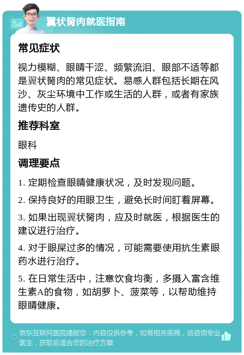 翼状胬肉就医指南 常见症状 视力模糊、眼睛干涩、频繁流泪、眼部不适等都是翼状胬肉的常见症状。易感人群包括长期在风沙、灰尘环境中工作或生活的人群，或者有家族遗传史的人群。 推荐科室 眼科 调理要点 1. 定期检查眼睛健康状况，及时发现问题。 2. 保持良好的用眼卫生，避免长时间盯着屏幕。 3. 如果出现翼状胬肉，应及时就医，根据医生的建议进行治疗。 4. 对于眼屎过多的情况，可能需要使用抗生素眼药水进行治疗。 5. 在日常生活中，注意饮食均衡，多摄入富含维生素A的食物，如胡萝卜、菠菜等，以帮助维持眼睛健康。