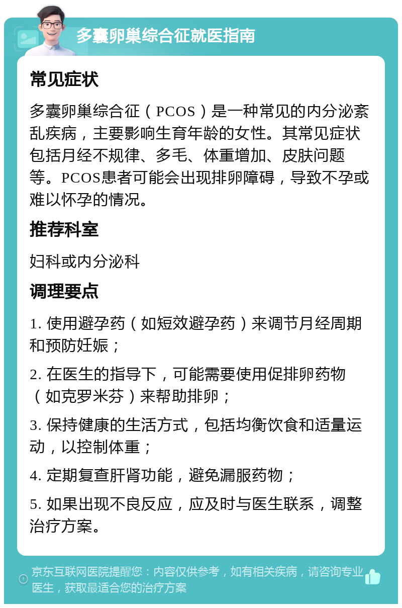 多囊卵巢综合征就医指南 常见症状 多囊卵巢综合征（PCOS）是一种常见的内分泌紊乱疾病，主要影响生育年龄的女性。其常见症状包括月经不规律、多毛、体重增加、皮肤问题等。PCOS患者可能会出现排卵障碍，导致不孕或难以怀孕的情况。 推荐科室 妇科或内分泌科 调理要点 1. 使用避孕药（如短效避孕药）来调节月经周期和预防妊娠； 2. 在医生的指导下，可能需要使用促排卵药物（如克罗米芬）来帮助排卵； 3. 保持健康的生活方式，包括均衡饮食和适量运动，以控制体重； 4. 定期复查肝肾功能，避免漏服药物； 5. 如果出现不良反应，应及时与医生联系，调整治疗方案。