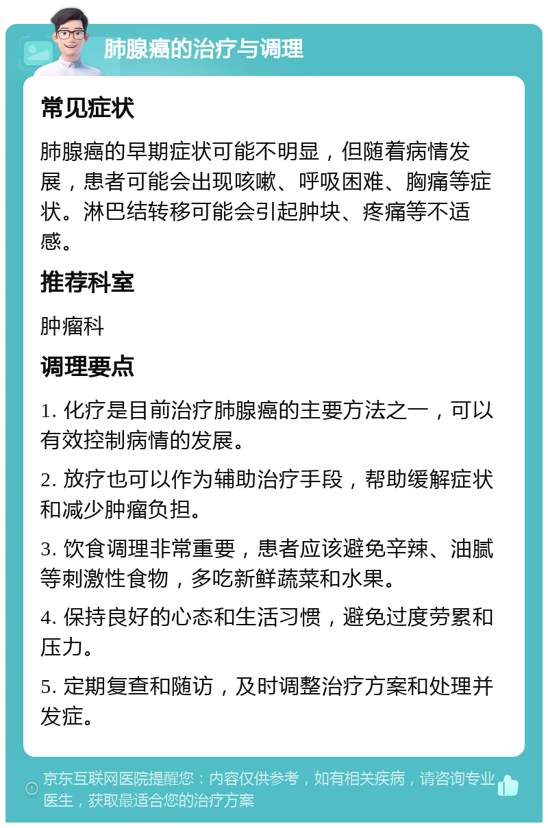 肺腺癌的治疗与调理 常见症状 肺腺癌的早期症状可能不明显，但随着病情发展，患者可能会出现咳嗽、呼吸困难、胸痛等症状。淋巴结转移可能会引起肿块、疼痛等不适感。 推荐科室 肿瘤科 调理要点 1. 化疗是目前治疗肺腺癌的主要方法之一，可以有效控制病情的发展。 2. 放疗也可以作为辅助治疗手段，帮助缓解症状和减少肿瘤负担。 3. 饮食调理非常重要，患者应该避免辛辣、油腻等刺激性食物，多吃新鲜蔬菜和水果。 4. 保持良好的心态和生活习惯，避免过度劳累和压力。 5. 定期复查和随访，及时调整治疗方案和处理并发症。