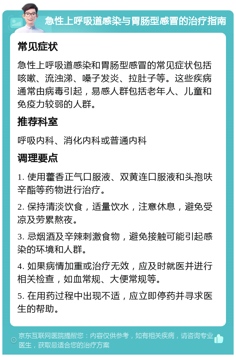 急性上呼吸道感染与胃肠型感冒的治疗指南 常见症状 急性上呼吸道感染和胃肠型感冒的常见症状包括咳嗽、流浊涕、嗓子发炎、拉肚子等。这些疾病通常由病毒引起，易感人群包括老年人、儿童和免疫力较弱的人群。 推荐科室 呼吸内科、消化内科或普通内科 调理要点 1. 使用藿香正气口服液、双黄连口服液和头孢呋辛酯等药物进行治疗。 2. 保持清淡饮食，适量饮水，注意休息，避免受凉及劳累熬夜。 3. 忌烟酒及辛辣刺激食物，避免接触可能引起感染的环境和人群。 4. 如果病情加重或治疗无效，应及时就医并进行相关检查，如血常规、大便常规等。 5. 在用药过程中出现不适，应立即停药并寻求医生的帮助。