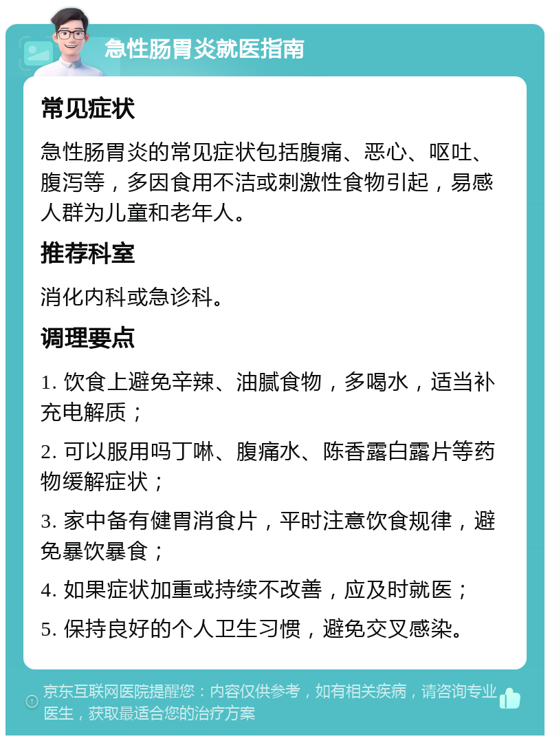 急性肠胃炎就医指南 常见症状 急性肠胃炎的常见症状包括腹痛、恶心、呕吐、腹泻等，多因食用不洁或刺激性食物引起，易感人群为儿童和老年人。 推荐科室 消化内科或急诊科。 调理要点 1. 饮食上避免辛辣、油腻食物，多喝水，适当补充电解质； 2. 可以服用吗丁啉、腹痛水、陈香露白露片等药物缓解症状； 3. 家中备有健胃消食片，平时注意饮食规律，避免暴饮暴食； 4. 如果症状加重或持续不改善，应及时就医； 5. 保持良好的个人卫生习惯，避免交叉感染。