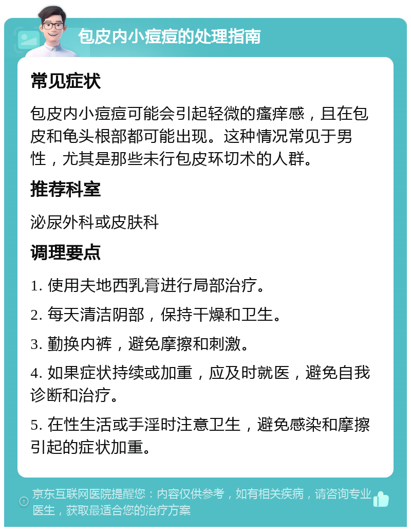 包皮内小痘痘的处理指南 常见症状 包皮内小痘痘可能会引起轻微的瘙痒感，且在包皮和龟头根部都可能出现。这种情况常见于男性，尤其是那些未行包皮环切术的人群。 推荐科室 泌尿外科或皮肤科 调理要点 1. 使用夫地西乳膏进行局部治疗。 2. 每天清洁阴部，保持干燥和卫生。 3. 勤换内裤，避免摩擦和刺激。 4. 如果症状持续或加重，应及时就医，避免自我诊断和治疗。 5. 在性生活或手淫时注意卫生，避免感染和摩擦引起的症状加重。