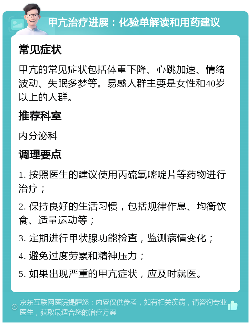 甲亢治疗进展：化验单解读和用药建议 常见症状 甲亢的常见症状包括体重下降、心跳加速、情绪波动、失眠多梦等。易感人群主要是女性和40岁以上的人群。 推荐科室 内分泌科 调理要点 1. 按照医生的建议使用丙硫氧嘧啶片等药物进行治疗； 2. 保持良好的生活习惯，包括规律作息、均衡饮食、适量运动等； 3. 定期进行甲状腺功能检查，监测病情变化； 4. 避免过度劳累和精神压力； 5. 如果出现严重的甲亢症状，应及时就医。