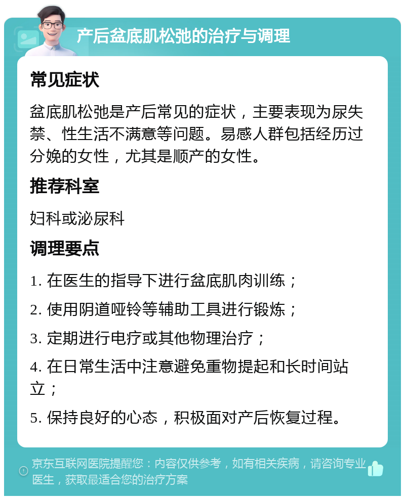 产后盆底肌松弛的治疗与调理 常见症状 盆底肌松弛是产后常见的症状，主要表现为尿失禁、性生活不满意等问题。易感人群包括经历过分娩的女性，尤其是顺产的女性。 推荐科室 妇科或泌尿科 调理要点 1. 在医生的指导下进行盆底肌肉训练； 2. 使用阴道哑铃等辅助工具进行锻炼； 3. 定期进行电疗或其他物理治疗； 4. 在日常生活中注意避免重物提起和长时间站立； 5. 保持良好的心态，积极面对产后恢复过程。