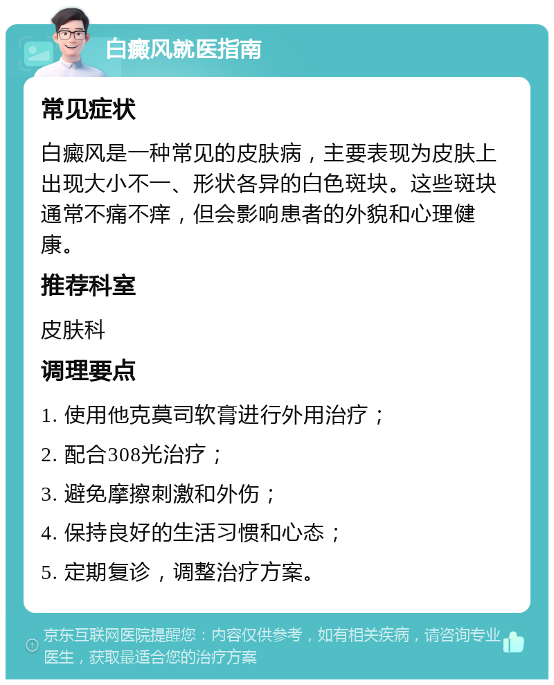 白癜风就医指南 常见症状 白癜风是一种常见的皮肤病，主要表现为皮肤上出现大小不一、形状各异的白色斑块。这些斑块通常不痛不痒，但会影响患者的外貌和心理健康。 推荐科室 皮肤科 调理要点 1. 使用他克莫司软膏进行外用治疗； 2. 配合308光治疗； 3. 避免摩擦刺激和外伤； 4. 保持良好的生活习惯和心态； 5. 定期复诊，调整治疗方案。