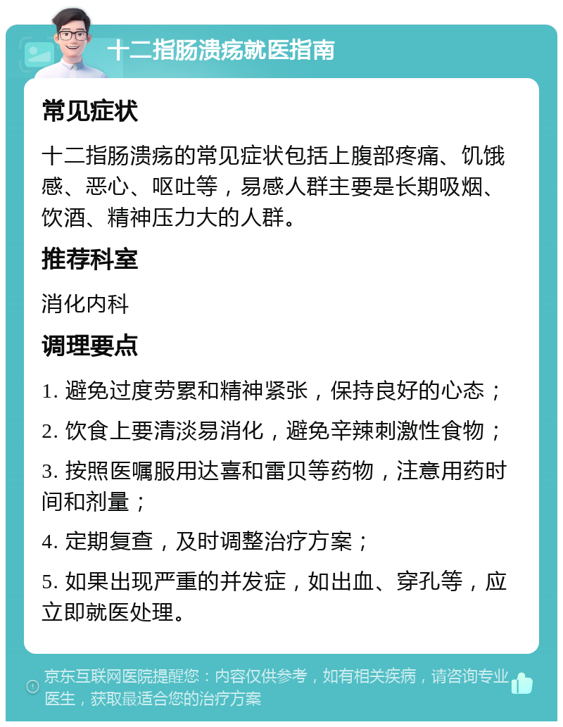 十二指肠溃疡就医指南 常见症状 十二指肠溃疡的常见症状包括上腹部疼痛、饥饿感、恶心、呕吐等，易感人群主要是长期吸烟、饮酒、精神压力大的人群。 推荐科室 消化内科 调理要点 1. 避免过度劳累和精神紧张，保持良好的心态； 2. 饮食上要清淡易消化，避免辛辣刺激性食物； 3. 按照医嘱服用达喜和雷贝等药物，注意用药时间和剂量； 4. 定期复查，及时调整治疗方案； 5. 如果出现严重的并发症，如出血、穿孔等，应立即就医处理。