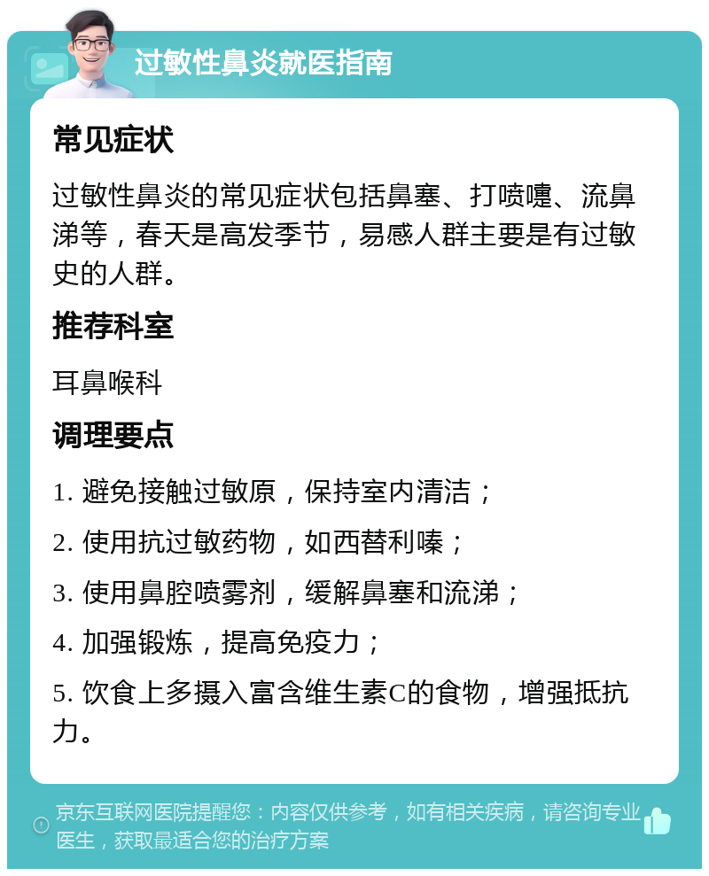 过敏性鼻炎就医指南 常见症状 过敏性鼻炎的常见症状包括鼻塞、打喷嚏、流鼻涕等，春天是高发季节，易感人群主要是有过敏史的人群。 推荐科室 耳鼻喉科 调理要点 1. 避免接触过敏原，保持室内清洁； 2. 使用抗过敏药物，如西替利嗪； 3. 使用鼻腔喷雾剂，缓解鼻塞和流涕； 4. 加强锻炼，提高免疫力； 5. 饮食上多摄入富含维生素C的食物，增强抵抗力。