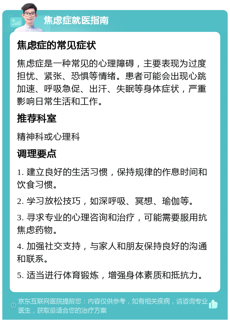 焦虑症就医指南 焦虑症的常见症状 焦虑症是一种常见的心理障碍，主要表现为过度担忧、紧张、恐惧等情绪。患者可能会出现心跳加速、呼吸急促、出汗、失眠等身体症状，严重影响日常生活和工作。 推荐科室 精神科或心理科 调理要点 1. 建立良好的生活习惯，保持规律的作息时间和饮食习惯。 2. 学习放松技巧，如深呼吸、冥想、瑜伽等。 3. 寻求专业的心理咨询和治疗，可能需要服用抗焦虑药物。 4. 加强社交支持，与家人和朋友保持良好的沟通和联系。 5. 适当进行体育锻炼，增强身体素质和抵抗力。