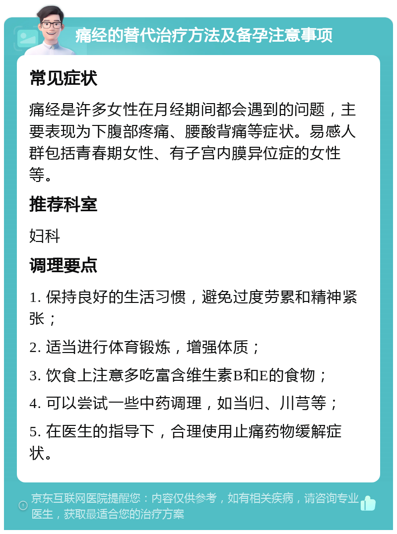 痛经的替代治疗方法及备孕注意事项 常见症状 痛经是许多女性在月经期间都会遇到的问题，主要表现为下腹部疼痛、腰酸背痛等症状。易感人群包括青春期女性、有子宫内膜异位症的女性等。 推荐科室 妇科 调理要点 1. 保持良好的生活习惯，避免过度劳累和精神紧张； 2. 适当进行体育锻炼，增强体质； 3. 饮食上注意多吃富含维生素B和E的食物； 4. 可以尝试一些中药调理，如当归、川芎等； 5. 在医生的指导下，合理使用止痛药物缓解症状。