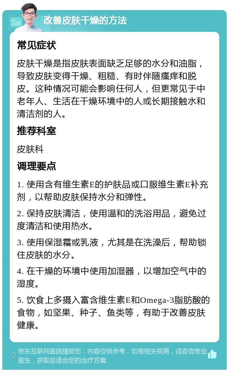 改善皮肤干燥的方法 常见症状 皮肤干燥是指皮肤表面缺乏足够的水分和油脂，导致皮肤变得干燥、粗糙、有时伴随瘙痒和脱皮。这种情况可能会影响任何人，但更常见于中老年人、生活在干燥环境中的人或长期接触水和清洁剂的人。 推荐科室 皮肤科 调理要点 1. 使用含有维生素E的护肤品或口服维生素E补充剂，以帮助皮肤保持水分和弹性。 2. 保持皮肤清洁，使用温和的洗浴用品，避免过度清洁和使用热水。 3. 使用保湿霜或乳液，尤其是在洗澡后，帮助锁住皮肤的水分。 4. 在干燥的环境中使用加湿器，以增加空气中的湿度。 5. 饮食上多摄入富含维生素E和Omega-3脂肪酸的食物，如坚果、种子、鱼类等，有助于改善皮肤健康。