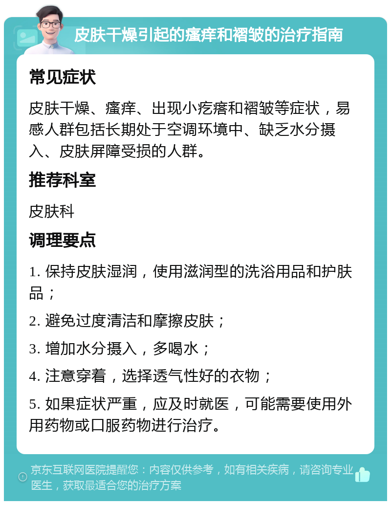 皮肤干燥引起的瘙痒和褶皱的治疗指南 常见症状 皮肤干燥、瘙痒、出现小疙瘩和褶皱等症状，易感人群包括长期处于空调环境中、缺乏水分摄入、皮肤屏障受损的人群。 推荐科室 皮肤科 调理要点 1. 保持皮肤湿润，使用滋润型的洗浴用品和护肤品； 2. 避免过度清洁和摩擦皮肤； 3. 增加水分摄入，多喝水； 4. 注意穿着，选择透气性好的衣物； 5. 如果症状严重，应及时就医，可能需要使用外用药物或口服药物进行治疗。