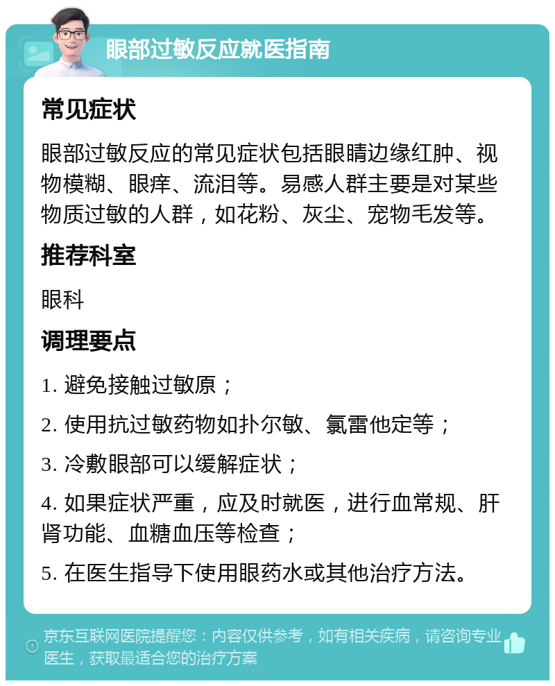 眼部过敏反应就医指南 常见症状 眼部过敏反应的常见症状包括眼睛边缘红肿、视物模糊、眼痒、流泪等。易感人群主要是对某些物质过敏的人群，如花粉、灰尘、宠物毛发等。 推荐科室 眼科 调理要点 1. 避免接触过敏原； 2. 使用抗过敏药物如扑尔敏、氯雷他定等； 3. 冷敷眼部可以缓解症状； 4. 如果症状严重，应及时就医，进行血常规、肝肾功能、血糖血压等检查； 5. 在医生指导下使用眼药水或其他治疗方法。