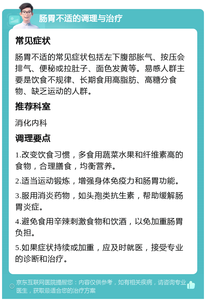 肠胃不适的调理与治疗 常见症状 肠胃不适的常见症状包括左下腹部胀气、按压会排气、便秘或拉肚子、面色发黄等。易感人群主要是饮食不规律、长期食用高脂肪、高糖分食物、缺乏运动的人群。 推荐科室 消化内科 调理要点 1.改变饮食习惯，多食用蔬菜水果和纤维素高的食物，合理膳食，均衡营养。 2.适当运动锻炼，增强身体免疫力和肠胃功能。 3.服用消炎药物，如头孢类抗生素，帮助缓解肠胃炎症。 4.避免食用辛辣刺激食物和饮酒，以免加重肠胃负担。 5.如果症状持续或加重，应及时就医，接受专业的诊断和治疗。