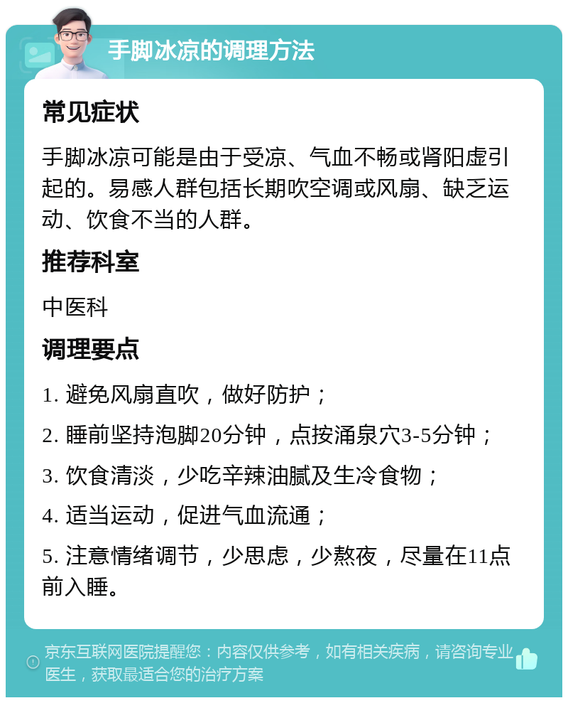 手脚冰凉的调理方法 常见症状 手脚冰凉可能是由于受凉、气血不畅或肾阳虚引起的。易感人群包括长期吹空调或风扇、缺乏运动、饮食不当的人群。 推荐科室 中医科 调理要点 1. 避免风扇直吹，做好防护； 2. 睡前坚持泡脚20分钟，点按涌泉穴3-5分钟； 3. 饮食清淡，少吃辛辣油腻及生冷食物； 4. 适当运动，促进气血流通； 5. 注意情绪调节，少思虑，少熬夜，尽量在11点前入睡。