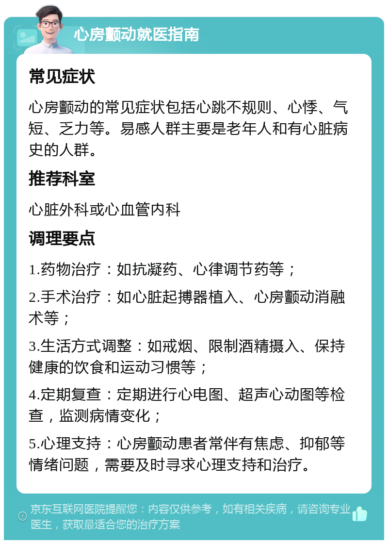 心房颤动就医指南 常见症状 心房颤动的常见症状包括心跳不规则、心悸、气短、乏力等。易感人群主要是老年人和有心脏病史的人群。 推荐科室 心脏外科或心血管内科 调理要点 1.药物治疗：如抗凝药、心律调节药等； 2.手术治疗：如心脏起搏器植入、心房颤动消融术等； 3.生活方式调整：如戒烟、限制酒精摄入、保持健康的饮食和运动习惯等； 4.定期复查：定期进行心电图、超声心动图等检查，监测病情变化； 5.心理支持：心房颤动患者常伴有焦虑、抑郁等情绪问题，需要及时寻求心理支持和治疗。