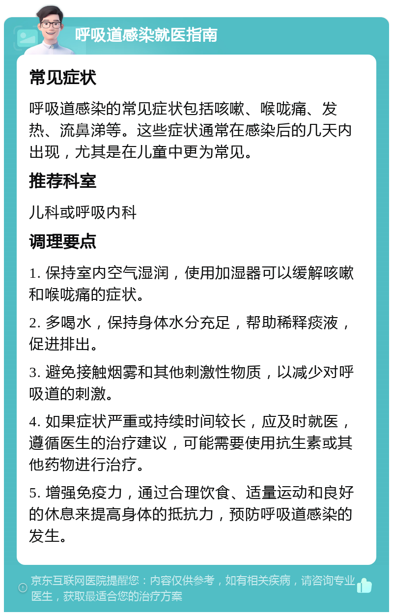 呼吸道感染就医指南 常见症状 呼吸道感染的常见症状包括咳嗽、喉咙痛、发热、流鼻涕等。这些症状通常在感染后的几天内出现，尤其是在儿童中更为常见。 推荐科室 儿科或呼吸内科 调理要点 1. 保持室内空气湿润，使用加湿器可以缓解咳嗽和喉咙痛的症状。 2. 多喝水，保持身体水分充足，帮助稀释痰液，促进排出。 3. 避免接触烟雾和其他刺激性物质，以减少对呼吸道的刺激。 4. 如果症状严重或持续时间较长，应及时就医，遵循医生的治疗建议，可能需要使用抗生素或其他药物进行治疗。 5. 增强免疫力，通过合理饮食、适量运动和良好的休息来提高身体的抵抗力，预防呼吸道感染的发生。