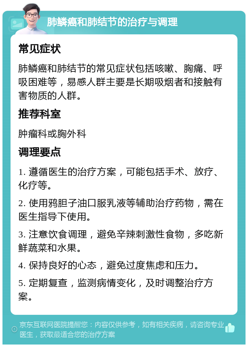 肺鳞癌和肺结节的治疗与调理 常见症状 肺鳞癌和肺结节的常见症状包括咳嗽、胸痛、呼吸困难等，易感人群主要是长期吸烟者和接触有害物质的人群。 推荐科室 肿瘤科或胸外科 调理要点 1. 遵循医生的治疗方案，可能包括手术、放疗、化疗等。 2. 使用鸦胆子油口服乳液等辅助治疗药物，需在医生指导下使用。 3. 注意饮食调理，避免辛辣刺激性食物，多吃新鲜蔬菜和水果。 4. 保持良好的心态，避免过度焦虑和压力。 5. 定期复查，监测病情变化，及时调整治疗方案。