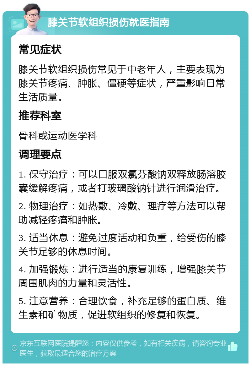 膝关节软组织损伤就医指南 常见症状 膝关节软组织损伤常见于中老年人，主要表现为膝关节疼痛、肿胀、僵硬等症状，严重影响日常生活质量。 推荐科室 骨科或运动医学科 调理要点 1. 保守治疗：可以口服双氯芬酸钠双释放肠溶胶囊缓解疼痛，或者打玻璃酸钠针进行润滑治疗。 2. 物理治疗：如热敷、冷敷、理疗等方法可以帮助减轻疼痛和肿胀。 3. 适当休息：避免过度活动和负重，给受伤的膝关节足够的休息时间。 4. 加强锻炼：进行适当的康复训练，增强膝关节周围肌肉的力量和灵活性。 5. 注意营养：合理饮食，补充足够的蛋白质、维生素和矿物质，促进软组织的修复和恢复。