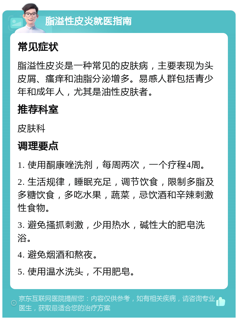 脂溢性皮炎就医指南 常见症状 脂溢性皮炎是一种常见的皮肤病，主要表现为头皮屑、瘙痒和油脂分泌增多。易感人群包括青少年和成年人，尤其是油性皮肤者。 推荐科室 皮肤科 调理要点 1. 使用酮康唑洗剂，每周两次，一个疗程4周。 2. 生活规律，睡眠充足，调节饮食，限制多脂及多糖饮食，多吃水果，蔬菜，忌饮酒和辛辣刺激性食物。 3. 避免搔抓刺激，少用热水，碱性大的肥皂洗浴。 4. 避免烟酒和熬夜。 5. 使用温水洗头，不用肥皂。