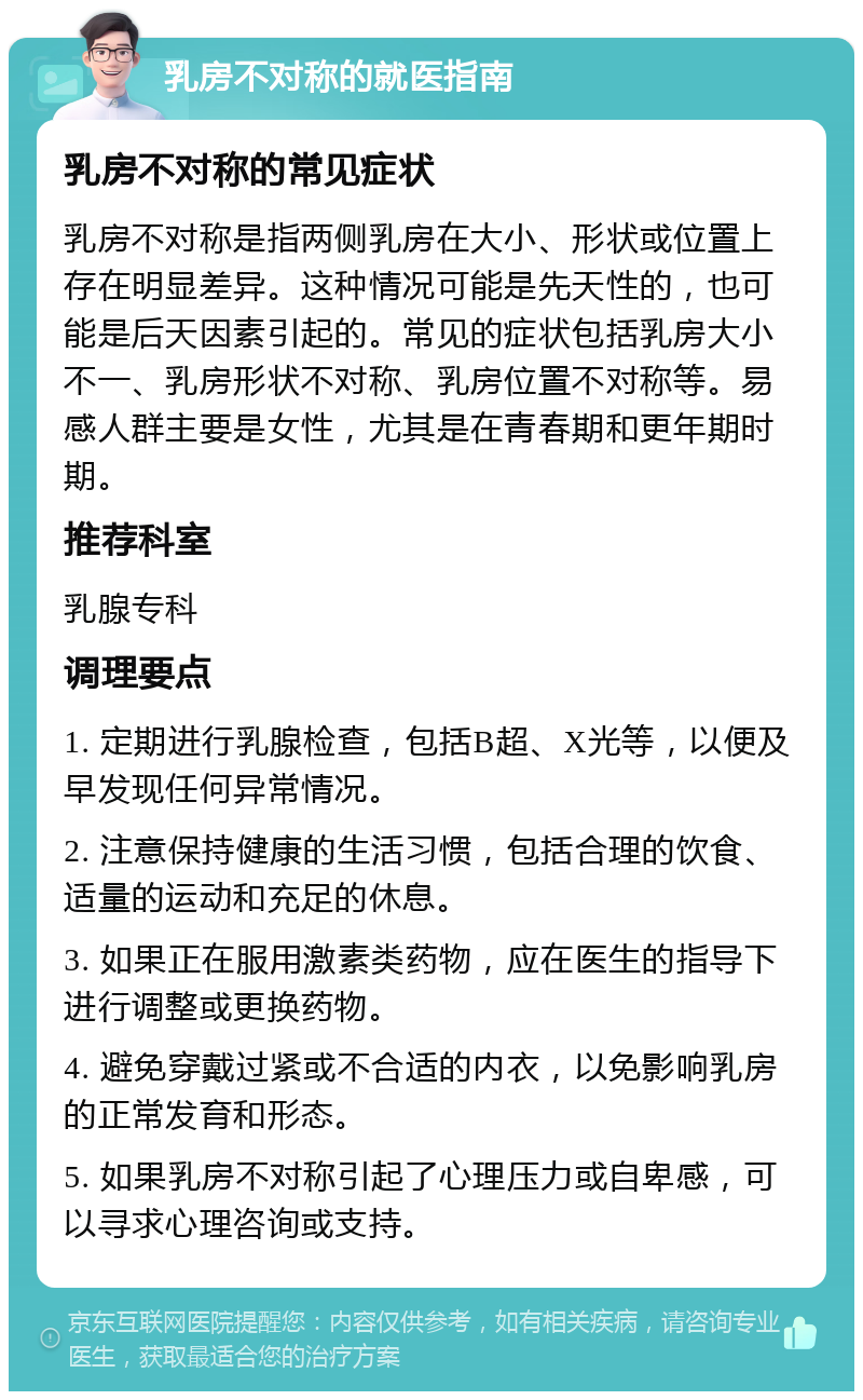 乳房不对称的就医指南 乳房不对称的常见症状 乳房不对称是指两侧乳房在大小、形状或位置上存在明显差异。这种情况可能是先天性的，也可能是后天因素引起的。常见的症状包括乳房大小不一、乳房形状不对称、乳房位置不对称等。易感人群主要是女性，尤其是在青春期和更年期时期。 推荐科室 乳腺专科 调理要点 1. 定期进行乳腺检查，包括B超、X光等，以便及早发现任何异常情况。 2. 注意保持健康的生活习惯，包括合理的饮食、适量的运动和充足的休息。 3. 如果正在服用激素类药物，应在医生的指导下进行调整或更换药物。 4. 避免穿戴过紧或不合适的内衣，以免影响乳房的正常发育和形态。 5. 如果乳房不对称引起了心理压力或自卑感，可以寻求心理咨询或支持。